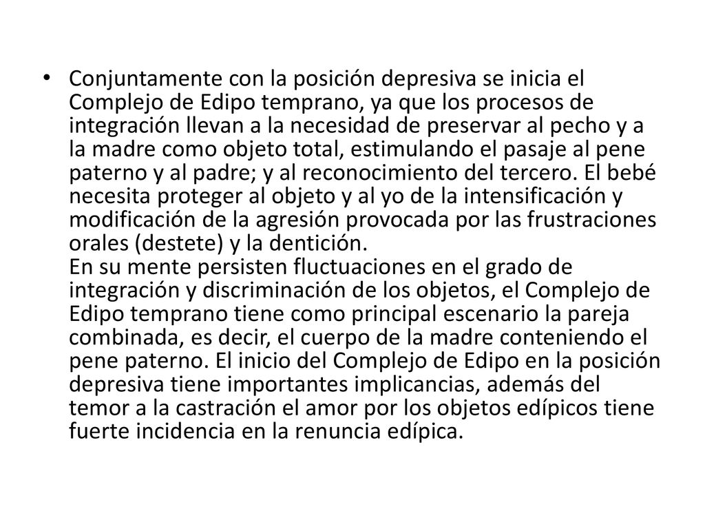 Conjuntamente con la posición depresiva se inicia el Complejo de Edipo temprano, ya que los procesos de integración llevan a la necesidad de preservar al pecho y a la madre como objeto total, estimulando el pasaje al pene paterno y al padre; y al reconocimiento del tercero.