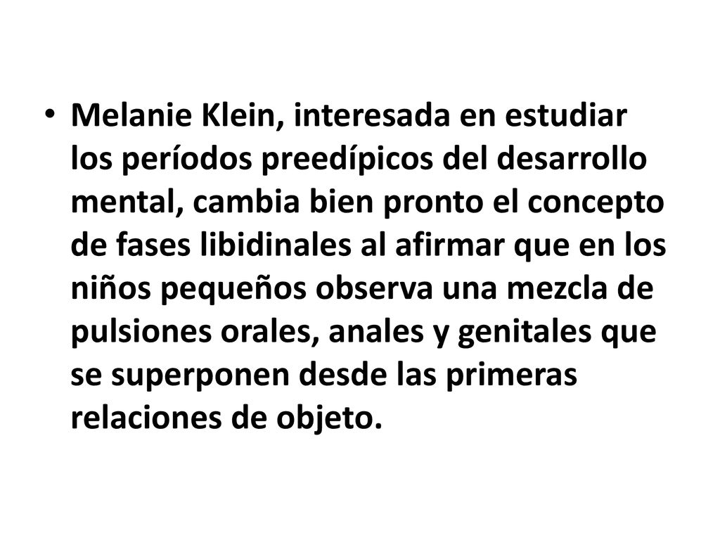 Melanie Klein, interesada en estudiar los períodos preedípicos del desarrollo mental, cambia bien pronto el concepto de fases libidinales al afirmar que en los niños pequeños observa una mezcla de pulsiones orales, anales y genitales que se superponen desde las primeras relaciones de objeto.