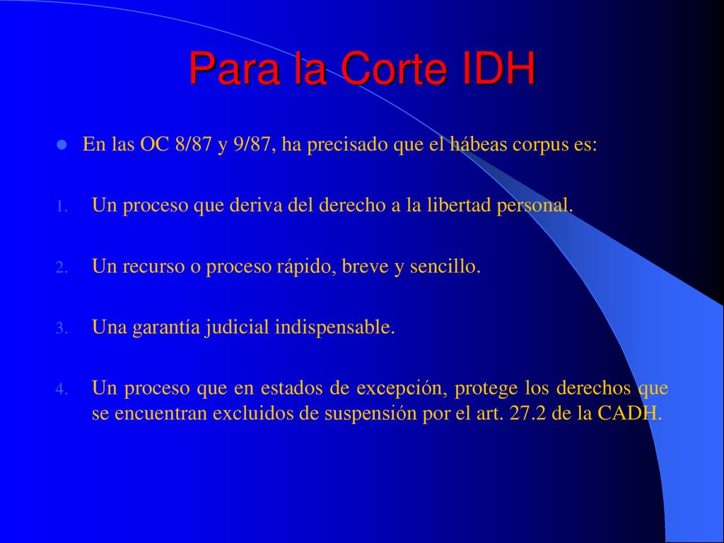 Para la Corte IDH En las OC 8/87 y 9/87, ha precisado que el hábeas corpus es: Un proceso que deriva del derecho a la libertad personal.