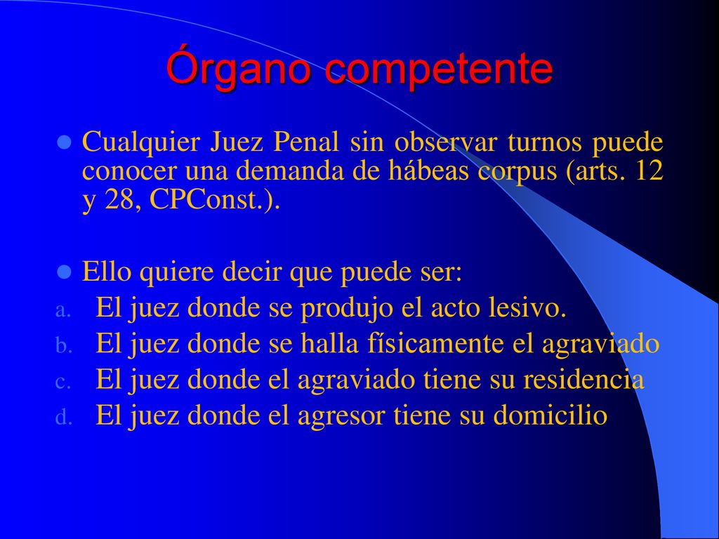 Órgano competente Cualquier Juez Penal sin observar turnos puede conocer una demanda de hábeas corpus (arts. 12 y 28, CPConst.).