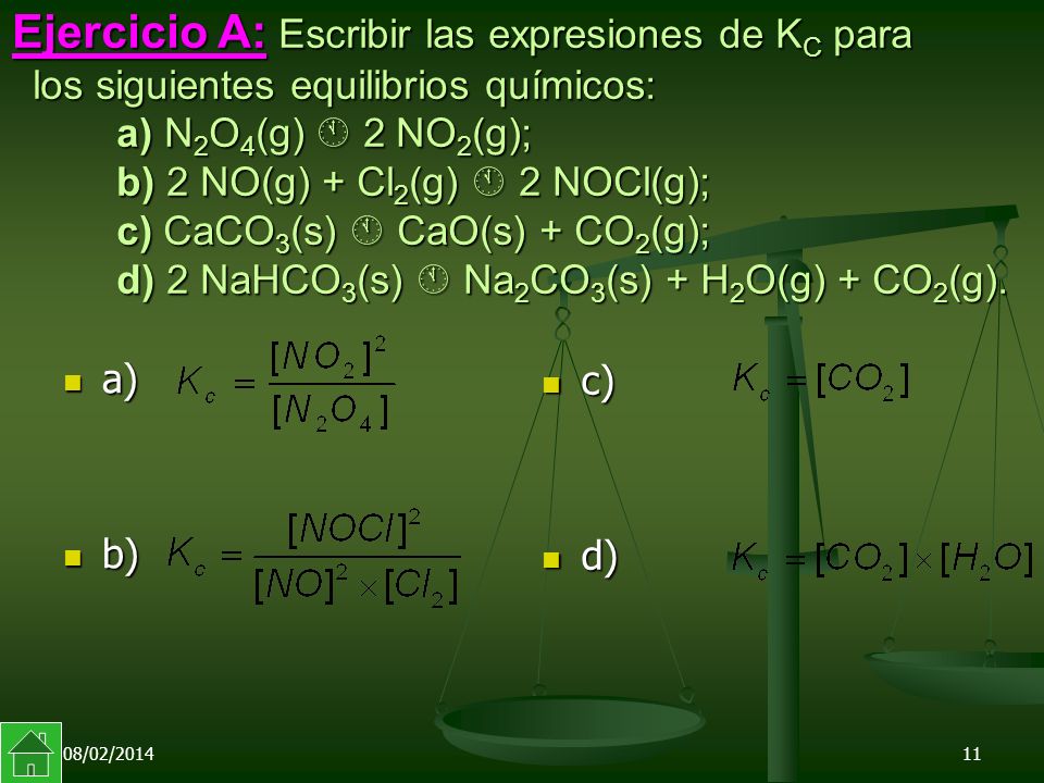 Ejercicio A: Escribir las expresiones de KC para los siguientes equilibrios químicos: a) N2O4(g)  2NO2(g); b) 2 NO(g) + Cl2(g)  2 NOCl(g); c)CaCO3(s)  CaO(s) + CO2(g); d) 2 NaHCO3(s)  Na2CO3(s) + H2O(g) + CO2(g).