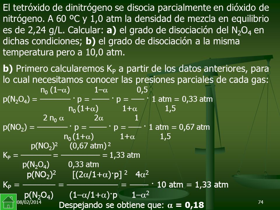 El tetróxido de dinitrógeno se disocia parcialmente en dióxido de nitrógeno. A 60 ºC y 1,0 atm la densidad de mezcla en equilibrio es de 2,24 g/L. Calcular: a) el grado de disociación del N2O4 en dichas condiciones; b) el grado de disociación a la misma temperatura pero a 10,0 atm.