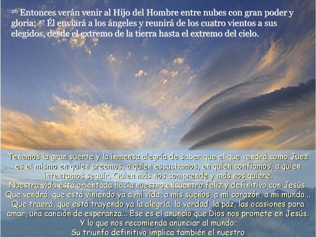 26 Entonces verán venir al Hijo del Hombre entre nubes con gran poder y gloria; 27 Él enviará a los ángeles y reunirá de los cuatro vientos a sus elegidos, desde el extremo de la tierra hasta el extremo del cielo.