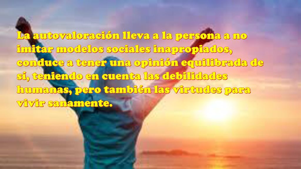La autovaloración lleva a la persona a no imitar modelos sociales inapropiados, conduce a tener una opinión equilibrada de sí, teniendo en cuenta las debilidades humanas, pero también las virtudes para vivir sanamente.