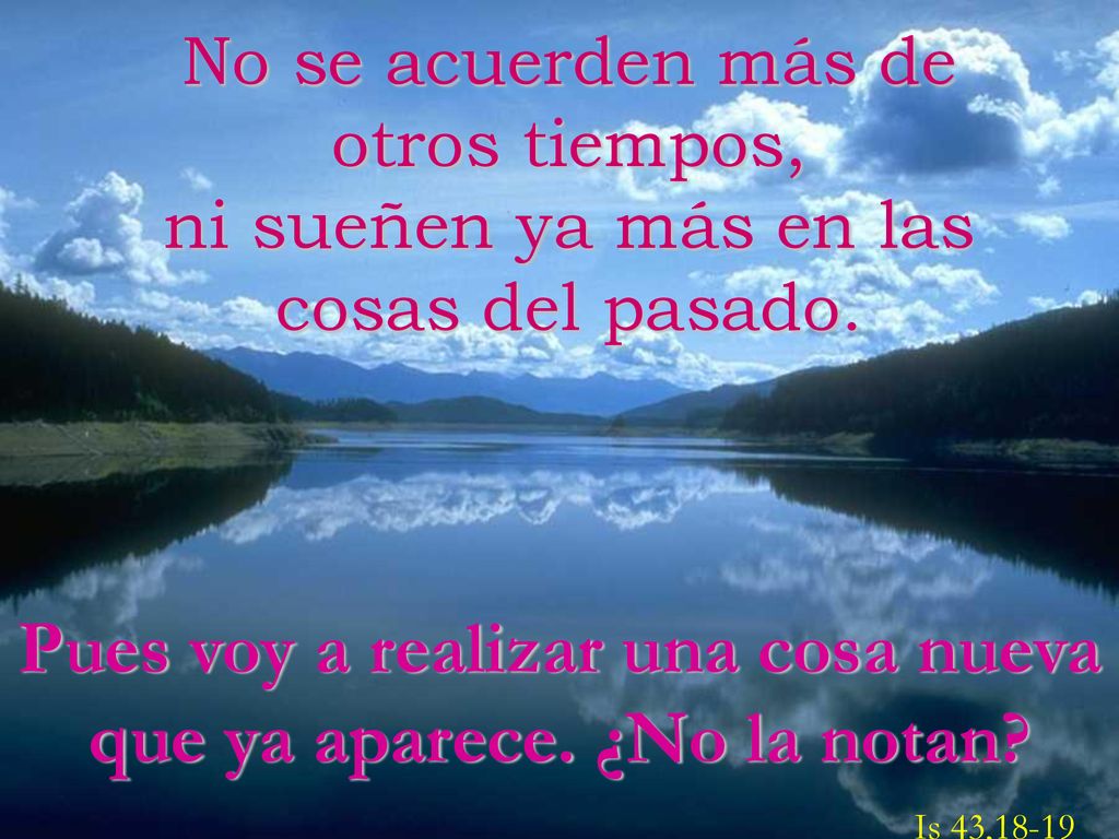 No se acuerden más de otros tiempos, ni sueñen ya más en las cosas del pasado.
