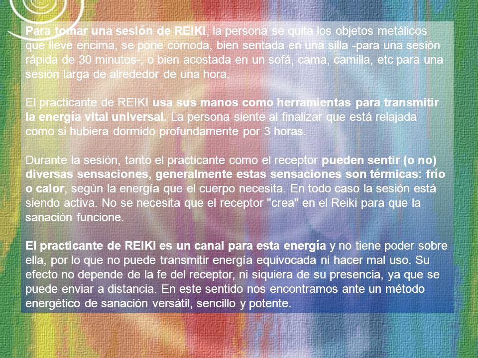 Para tomar una sesión de REIKI, la persona se quita los objetos metálicos que lleve encima, se pone cómoda, bien sentada en una silla -para una sesión rápida de 30 minutos-, o bien acostada en un sofá, cama, camilla, etc para una sesión larga de alrededor de una hora.