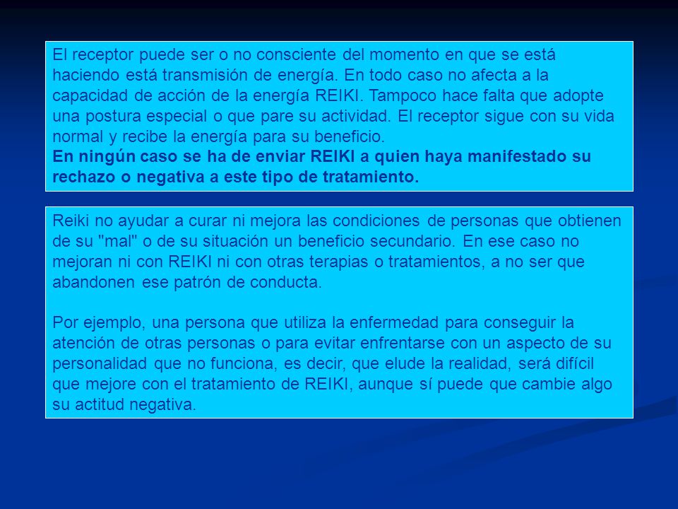 El receptor puede ser o no consciente del momento en que se está haciendo está transmisión de energía. En todo caso no afecta a la capacidad de acción de la energía REIKI. Tampoco hace falta que adopte una postura especial o que pare su actividad. El receptor sigue con su vida normal y recibe la energía para su beneficio.