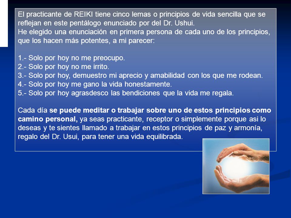 El practicante de REIKI tiene cinco lemas o principios de vida sencilla que se reflejan en este pentálogo enunciado por del Dr. Ushui.