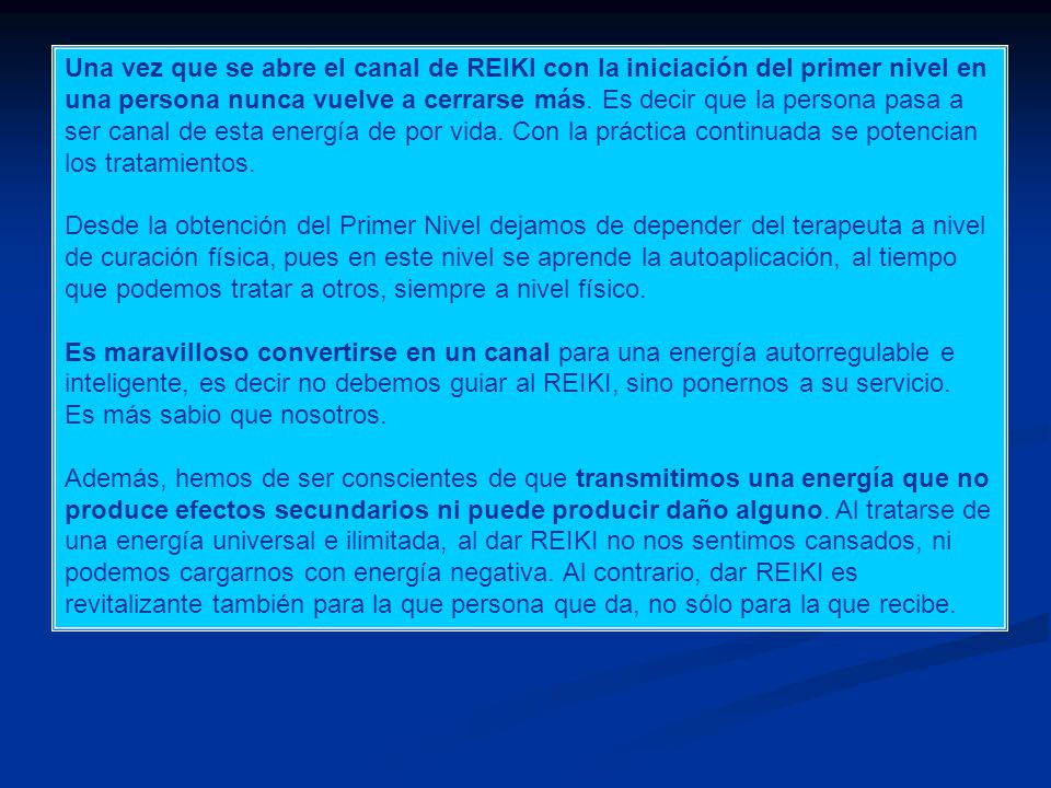 Una vez que se abre el canal de REIKI con la iniciación del primer nivel en una persona nunca vuelve a cerrarse más. Es decir que la persona pasa a ser canal de esta energía de por vida. Con la práctica continuada se potencian los tratamientos.