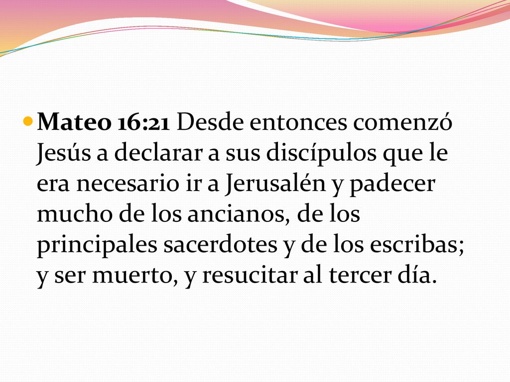 Mateo 16:21 Desde entonces comenzó Jesús a declarar a sus discípulos que le era necesario ir a Jerusalén y padecer mucho de los ancianos, de los principales sacerdotes y de los escribas; y ser muerto, y resucitar al tercer día.