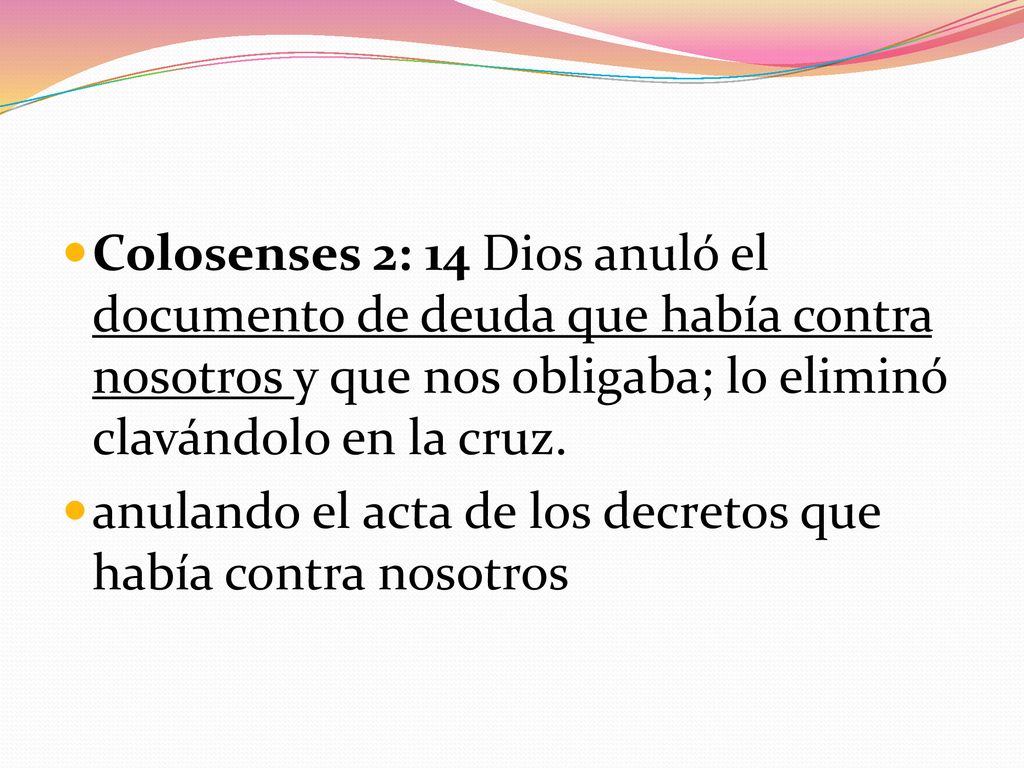 Colosenses 2: 14 Dios anuló el documento de deuda que había contra nosotros y que nos obligaba; lo eliminó clavándolo en la cruz.