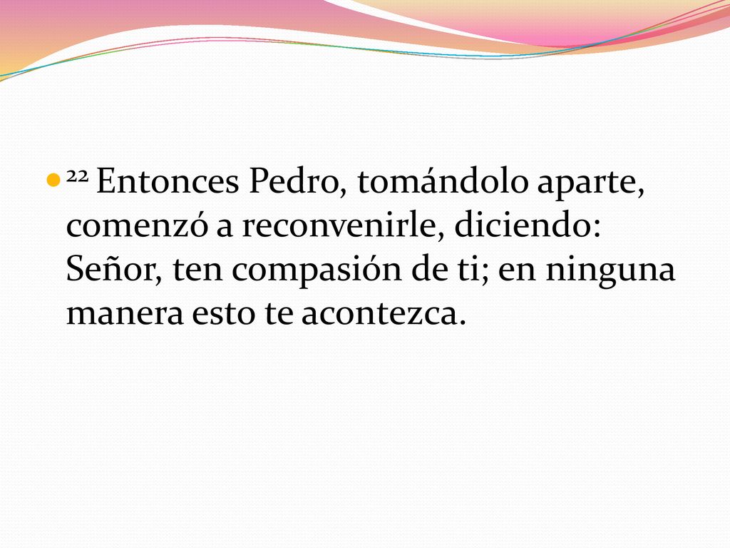 22 Entonces Pedro, tomándolo aparte, comenzó a reconvenirle, diciendo: Señor, ten compasión de ti; en ninguna manera esto te acontezca.