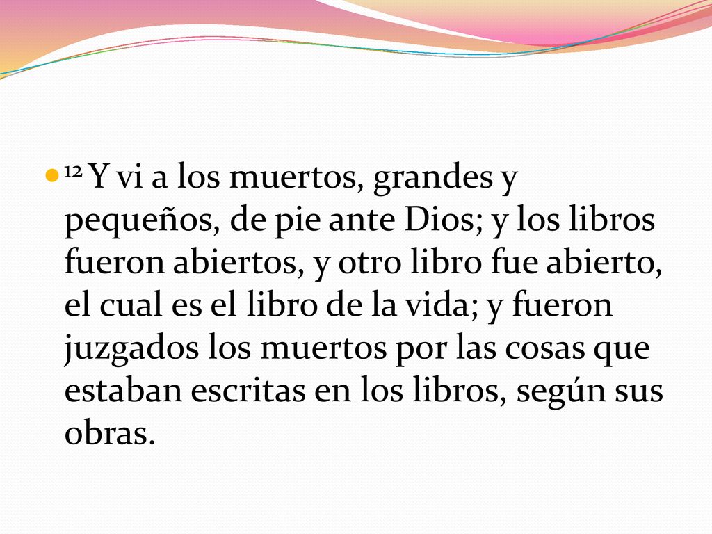 12 Y vi a los muertos, grandes y pequeños, de pie ante Dios; y los libros fueron abiertos, y otro libro fue abierto, el cual es el libro de la vida; y fueron juzgados los muertos por las cosas que estaban escritas en los libros, según sus obras.