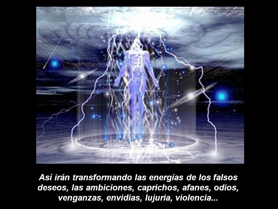 Así irán transformando las energías de los falsos deseos, las ambiciones, caprichos, afanes, odios, venganzas, envidias, lujuria, violencia...