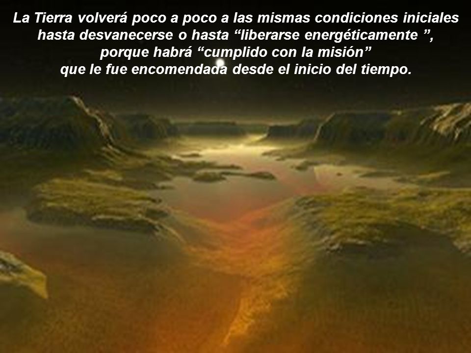 La Tierra volverá poco a poco a las mismas condiciones iniciales hasta desvanecerse o hasta liberarse energéticamente , porque habrá cumplido con la misión que le fue encomendada desde el inicio del tiempo.