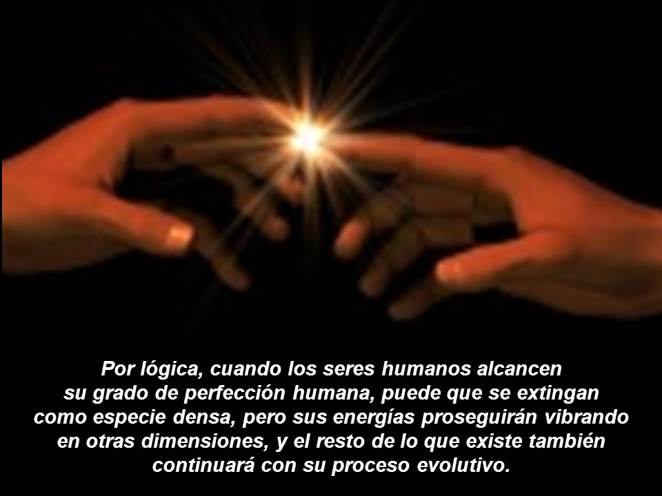 Por lógica, cuando los seres humanos alcancen su grado de perfección humana, puede que se extingan como especie densa, pero sus energías proseguirán vibrando en otras dimensiones, y el resto de lo que existe también continuará con su proceso evolutivo.