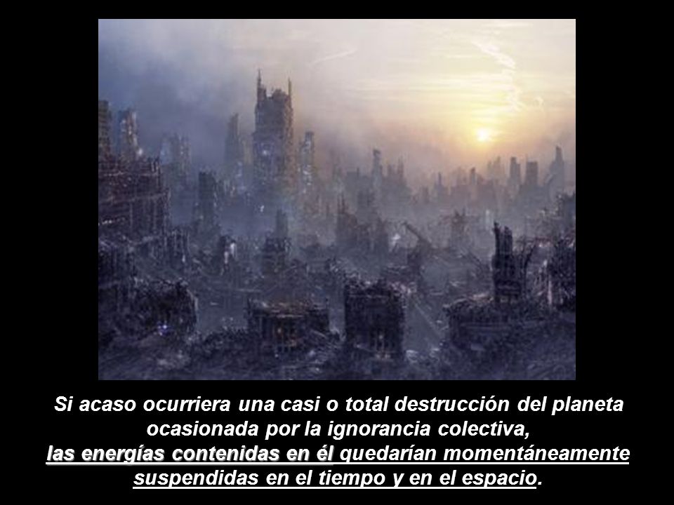 Si acaso ocurriera una casi o total destrucción del planeta ocasionada por la ignorancia colectiva, las energías contenidas en él quedarían momentáneamente suspendidas en el tiempo y en el espacio.
