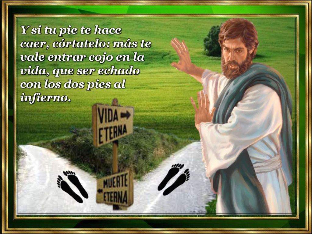 Y si tu pie te hace caer, córtatelo: más te vale entrar cojo en la vida, que ser echado con los dos pies al infierno.