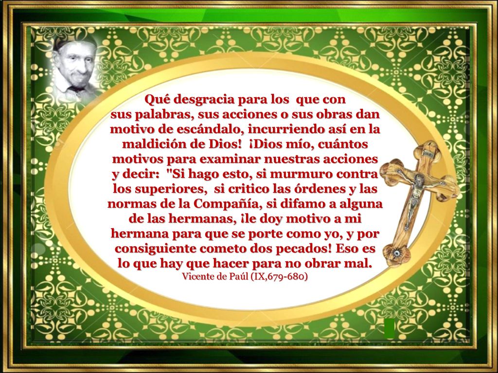 Qué desgracia para los que con sus palabras, sus acciones o sus obras dan motivo de escándalo, incurriendo así en la maldición de Dios! ¡Dios mío, cuántos motivos para examinar nuestras acciones y decir: Si hago esto, si murmuro contra los superiores, si critico las órdenes y las normas de la Compañía, si difamo a alguna de las hermanas, ¡le doy motivo a mi hermana para que se porte como yo, y por consiguiente cometo dos pecados! Eso es lo que hay que hacer para no obrar mal.