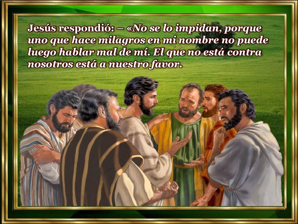 Jesús respondió: – «No se lo impidan, porque uno que hace milagros en mi nombre no puede luego hablar mal de mí.