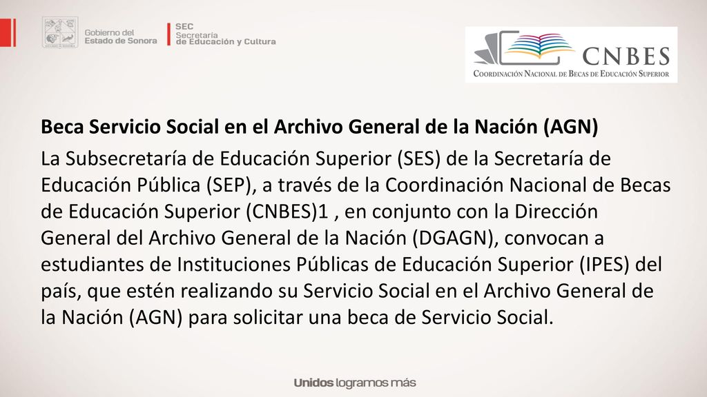 Beca Servicio Social en el Archivo General de la Nación (AGN) La Subsecretaría de Educación Superior (SES) de la Secretaría de Educación Pública (SEP), a través de la Coordinación Nacional de Becas de Educación Superior (CNBES)1 , en conjunto con la Dirección General del Archivo General de la Nación (DGAGN), convocan a estudiantes de Instituciones Públicas de Educación Superior (IPES) del país, que estén realizando su Servicio Social en el Archivo General de la Nación (AGN) para solicitar una beca de Servicio Social.