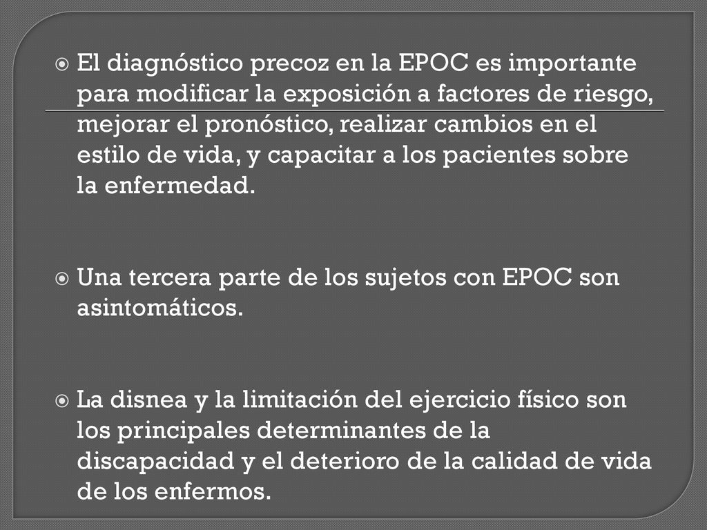 El diagnóstico precoz en la EPOC es importante para modificar la exposición a factores de riesgo, mejorar el pronóstico, realizar cambios en el estilo de vida, y capacitar a los pacientes sobre la enfermedad.