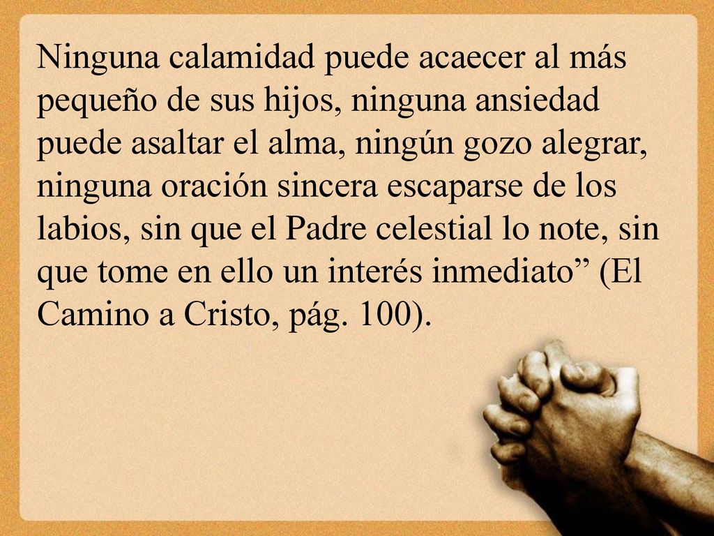 Ninguna calamidad puede acaecer al más pequeño de sus hijos, ninguna ansiedad puede asaltar el alma, ningún gozo alegrar, ninguna oración sincera escaparse de los labios, sin que el Padre celestial lo note, sin que tome en ello un interés inmediato (El Camino a Cristo, pág.