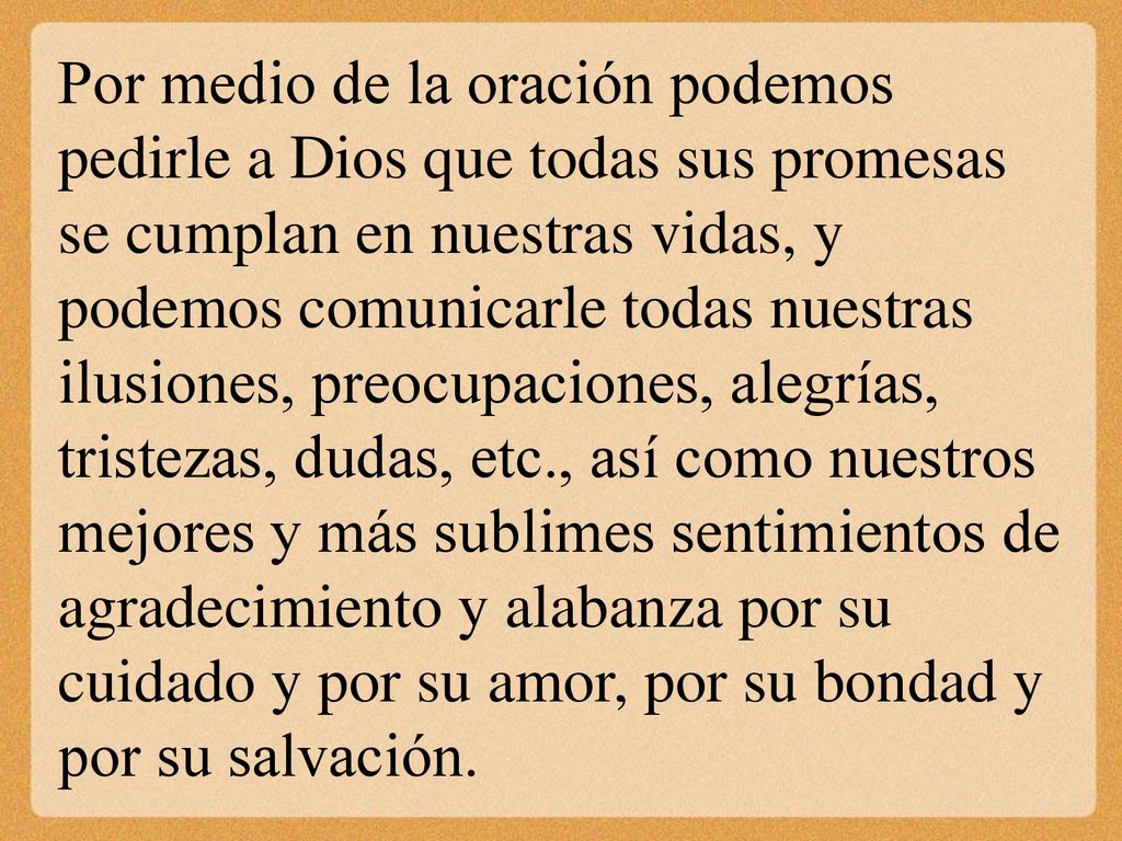 Por medio de la oración podemos pedirle a Dios que todas sus promesas se cumplan en nuestras vidas, y podemos comunicarle todas nuestras ilusiones, preocupaciones, alegrías, tristezas, dudas, etc., así como nuestros mejores y más sublimes sentimientos de agradecimiento y alabanza por su cuidado y por su amor, por su bondad y por su salvación.