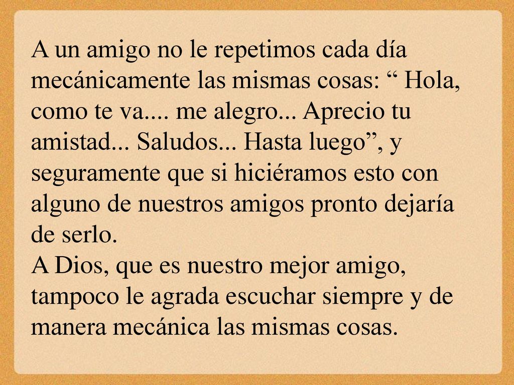 A un amigo no le repetimos cada día mecánicamente las mismas cosas: Hola, como te va.... me alegro... Aprecio tu amistad... Saludos... Hasta luego , y seguramente que si hiciéramos esto con alguno de nuestros amigos pronto dejaría de serlo.