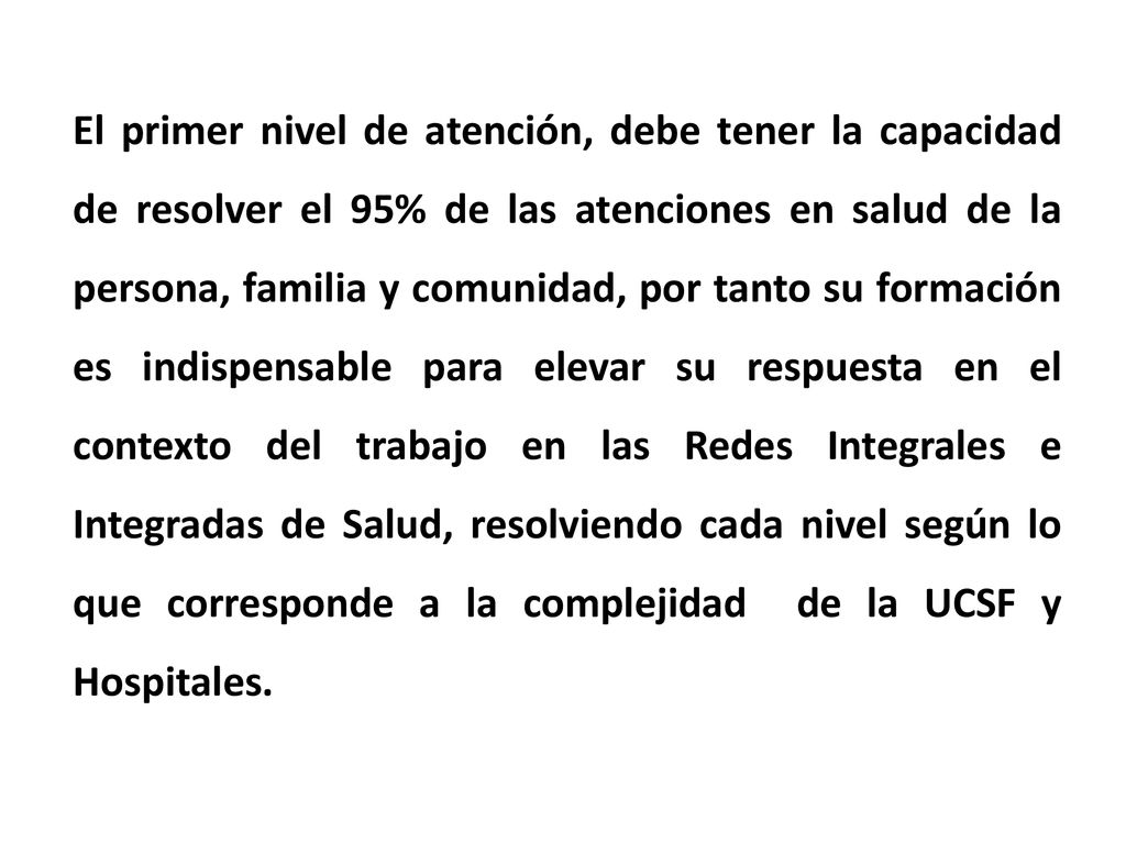 El primer nivel de atención, debe tener la capacidad de resolver el 95% de las atenciones en salud de la persona, familia y comunidad, por tanto su formación es indispensable para elevar su respuesta en el contexto del trabajo en las Redes Integrales e Integradas de Salud, resolviendo cada nivel según lo que corresponde a la complejidad de la UCSF y Hospitales.