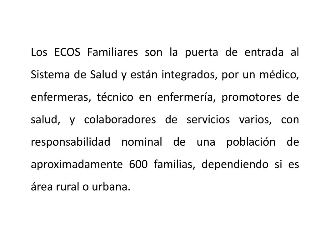 Los ECOS Familiares son la puerta de entrada al Sistema de Salud y están integrados, por un médico, enfermeras, técnico en enfermería, promotores de salud, y colaboradores de servicios varios, con responsabilidad nominal de una población de aproximadamente 600 familias, dependiendo si es área rural o urbana.