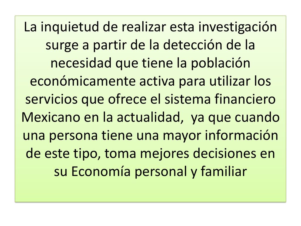 La inquietud de realizar esta investigación surge a partir de la detección de la necesidad que tiene la población económicamente activa para utilizar los servicios que ofrece el sistema financiero Mexicano en la actualidad, ya que cuando una persona tiene una mayor información de este tipo, toma mejores decisiones en su Economía personal y familiar