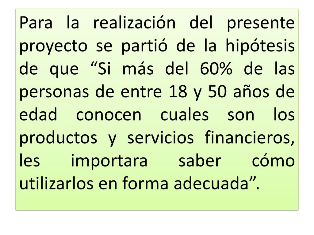Para la realización del presente proyecto se partió de la hipótesis de que Si más del 60% de las personas de entre 18 y 50 años de edad conocen cuales son los productos y servicios financieros, les importara saber cómo utilizarlos en forma adecuada .