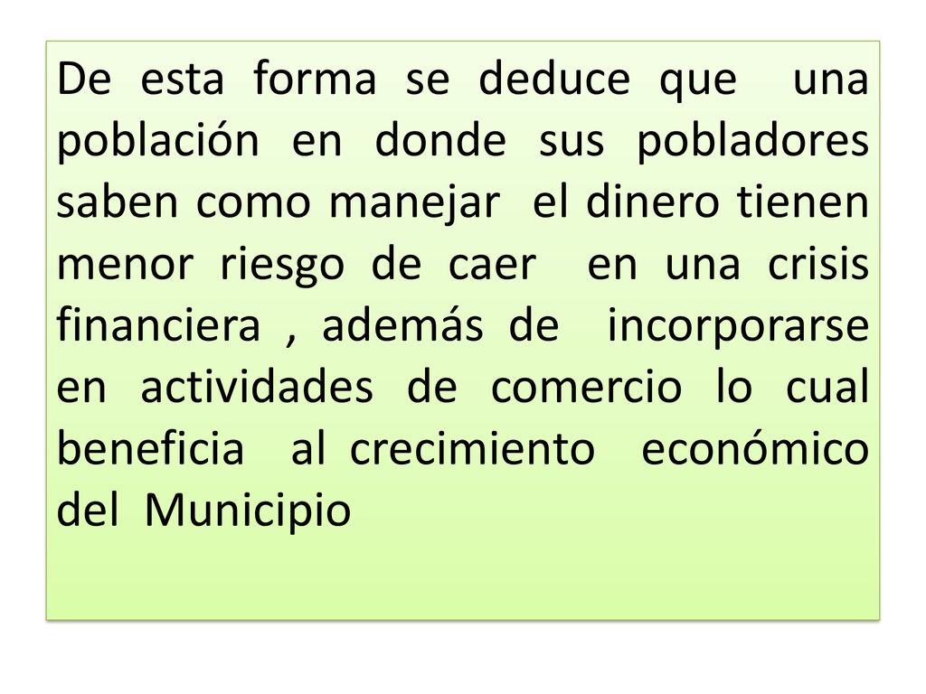 De esta forma se deduce que una población en donde sus pobladores saben como manejar el dinero tienen menor riesgo de caer en una crisis financiera , además de incorporarse en actividades de comercio lo cual beneficia al crecimiento económico del Municipio