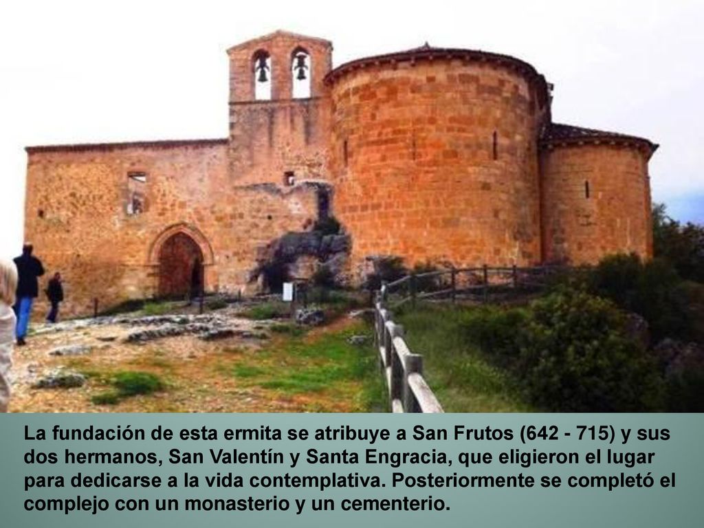 La fundación de esta ermita se atribuye a San Frutos ( ) y sus dos hermanos, San Valentín y Santa Engracia, que eligieron el lugar para dedicarse a la vida contemplativa.