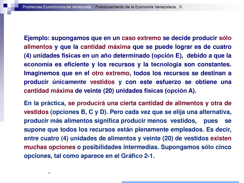 Ejemplo: supongamos que en un caso extremo se decide producir sólo alimentos y que la cantidad máxima que se puede lograr es de cuatro (4) unidades físicas en un año determinado (opción E), debido a que la economía es eficiente y los recursos y la tecnología son constantes. Imaginemos que en el otro extremo, todos los recursos se destinan a producir únicamente vestidos y con este esfuerzo se obtiene una cantidad máxima de veinte (20) unidades físicas (opción A).
