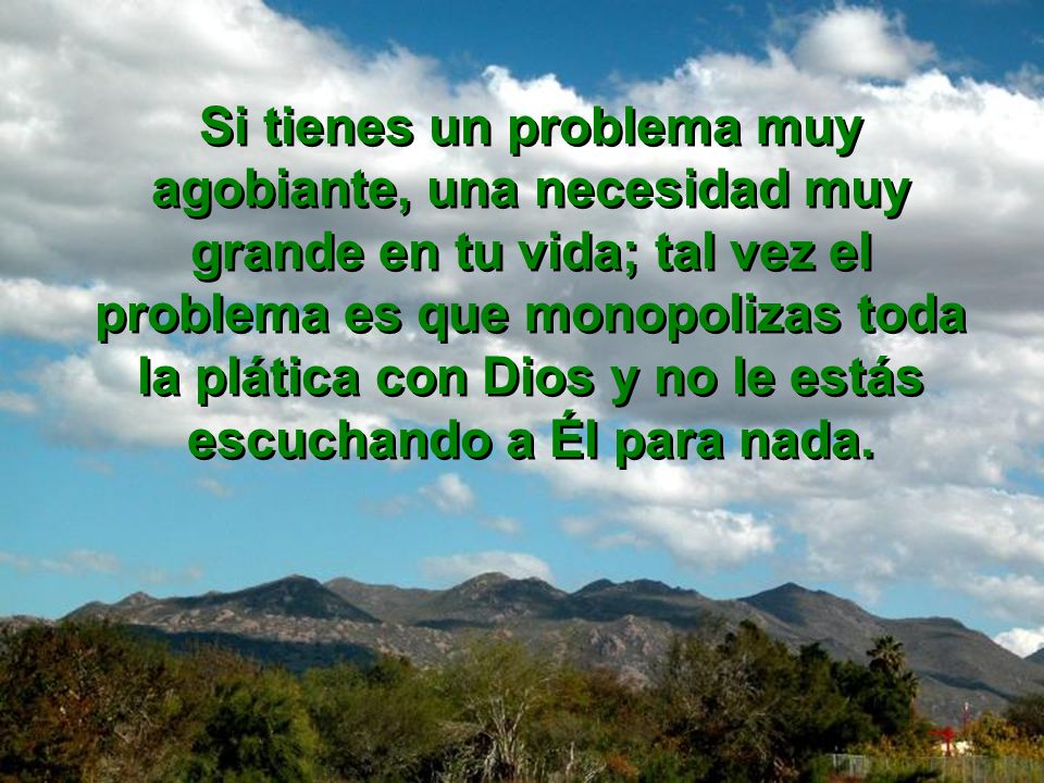 Si tienes un problema muy agobiante, una necesidad muy grande en tu vida; tal vez el problema es que monopolizas toda la plática con Dios y no le estás escuchando a Él para nada.
