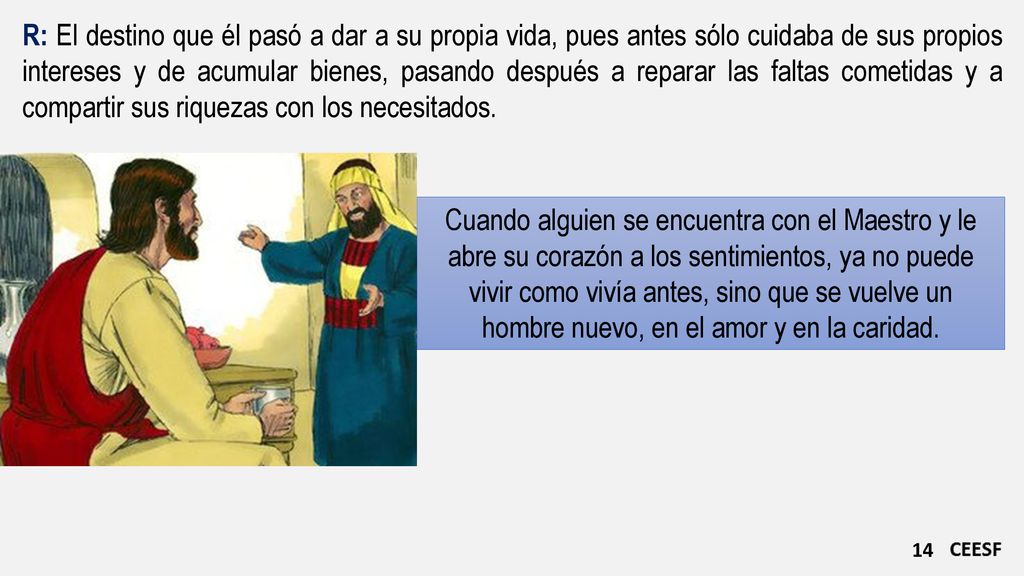 R: El destino que él pasó a dar a su propia vida, pues antes sólo cuidaba de sus propios intereses y de acumular bienes, pasando después a reparar las faltas cometidas y a compartir sus riquezas con los necesitados.