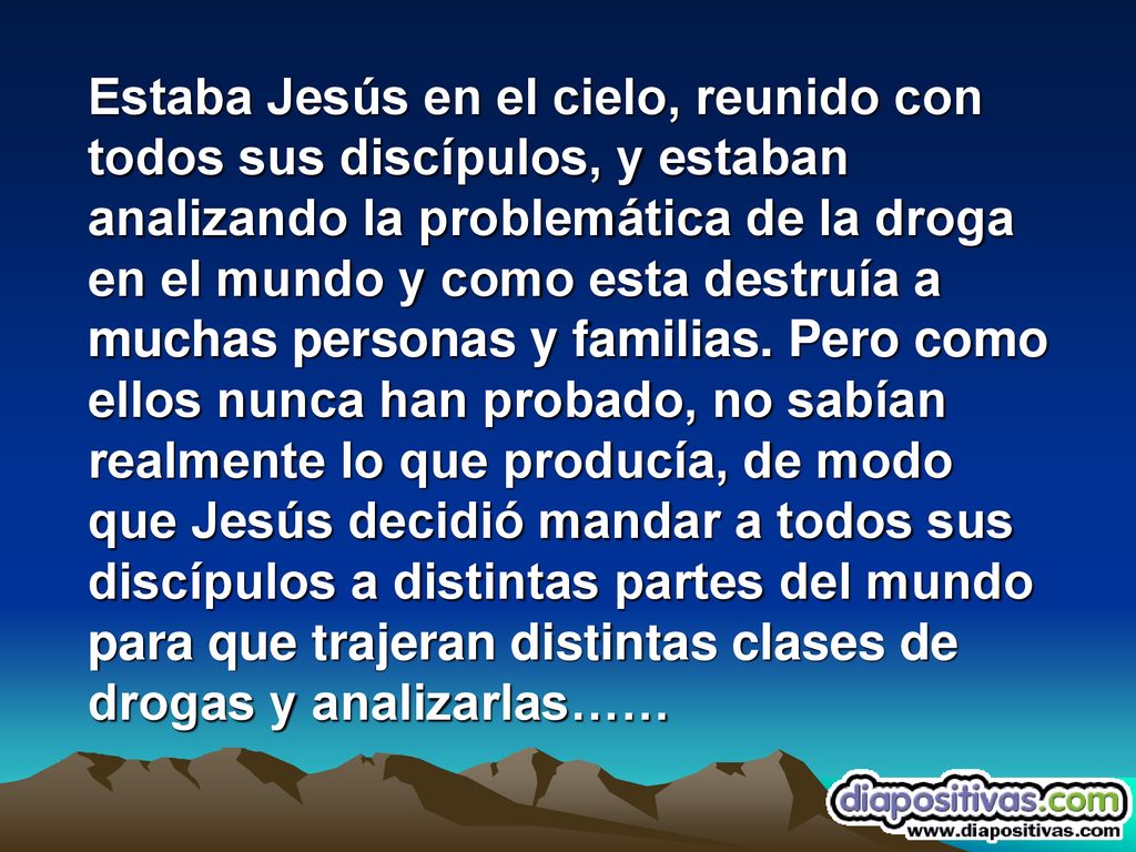Estaba Jesús en el cielo, reunido con todos sus discípulos, y estaban analizando la problemática de la droga en el mundo y como esta destruía a muchas personas y familias.