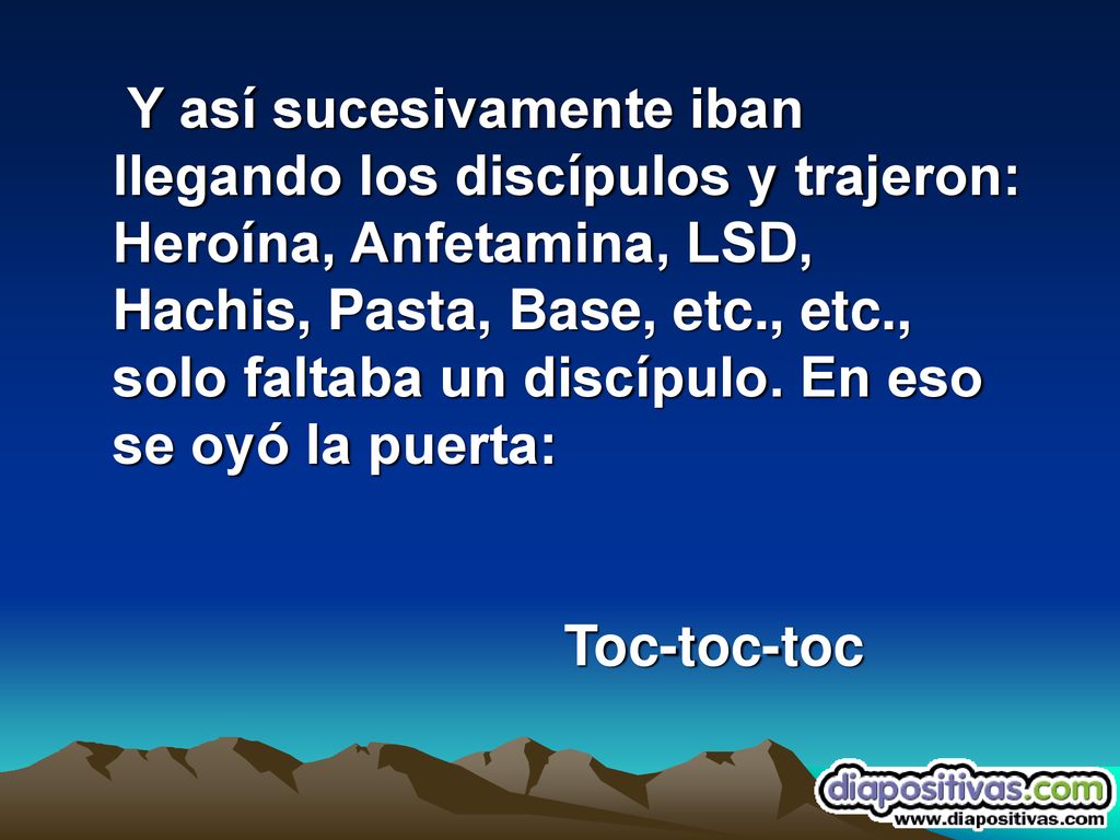 Y así sucesivamente iban llegando los discípulos y trajeron: Heroína, Anfetamina, LSD, Hachis, Pasta, Base, etc., etc., solo faltaba un discípulo. En eso se oyó la puerta: