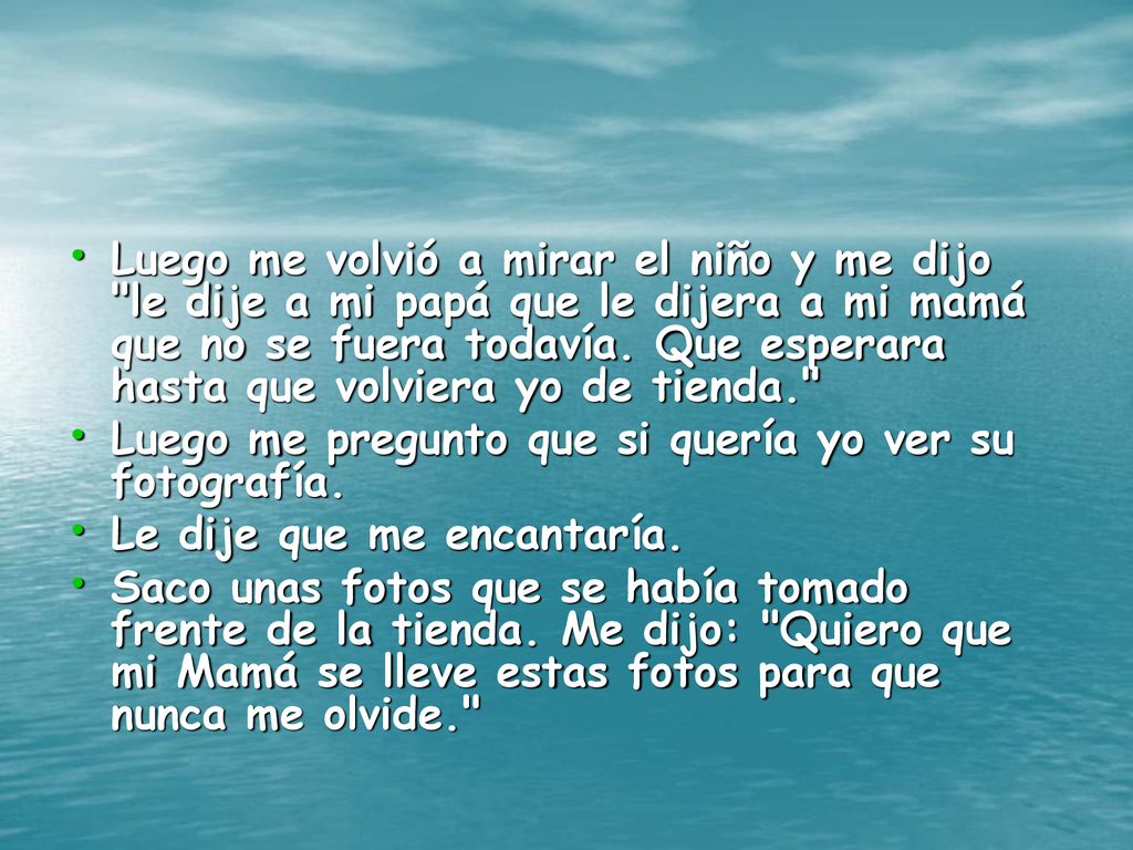 Luego me volvió a mirar el niño y me dijo le dije a mi papá que le dijera a mi mamá que no se fuera todavía. Que esperara hasta que volviera yo de tienda.