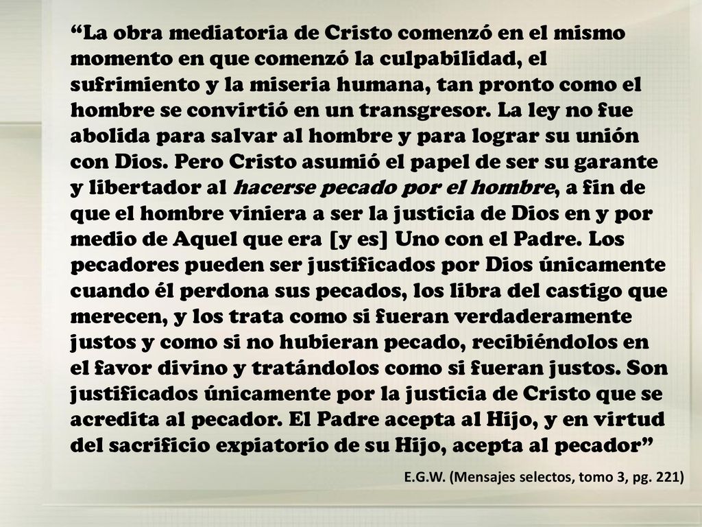 La obra mediatoria de Cristo comenzó en el mismo momento en que comenzó la culpabilidad, el sufrimiento y la miseria humana, tan pronto como el hombre se convirtió en un transgresor. La ley no fue abolida para salvar al hombre y para lograr su unión con Dios. Pero Cristo asumió el papel de ser su garante y libertador al hacerse pecado por el hombre, a fin de que el hombre viniera a ser la justicia de Dios en y por medio de Aquel que era [y es] Uno con el Padre. Los pecadores pueden ser justificados por Dios únicamente cuando él perdona sus pecados, los libra del castigo que merecen, y los trata como si fueran verdaderamente justos y como si no hubieran pecado, recibiéndolos en el favor divino y tratándolos como si fueran justos. Son justificados únicamente por la justicia de Cristo que se acredita al pecador. El Padre acepta al Hijo, y en virtud del sacrificio expiatorio de su Hijo, acepta al pecador