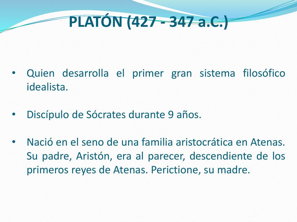 PLATÓN ( a.C.) Quien desarrolla el primer gran sistema filosófico idealista. Discípulo de Sócrates durante 9 años.
