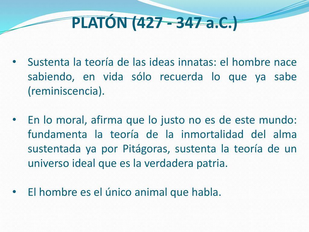 PLATÓN ( a.C.) Sustenta la teoría de las ideas innatas: el hombre nace sabiendo, en vida sólo recuerda lo que ya sabe (reminiscencia).