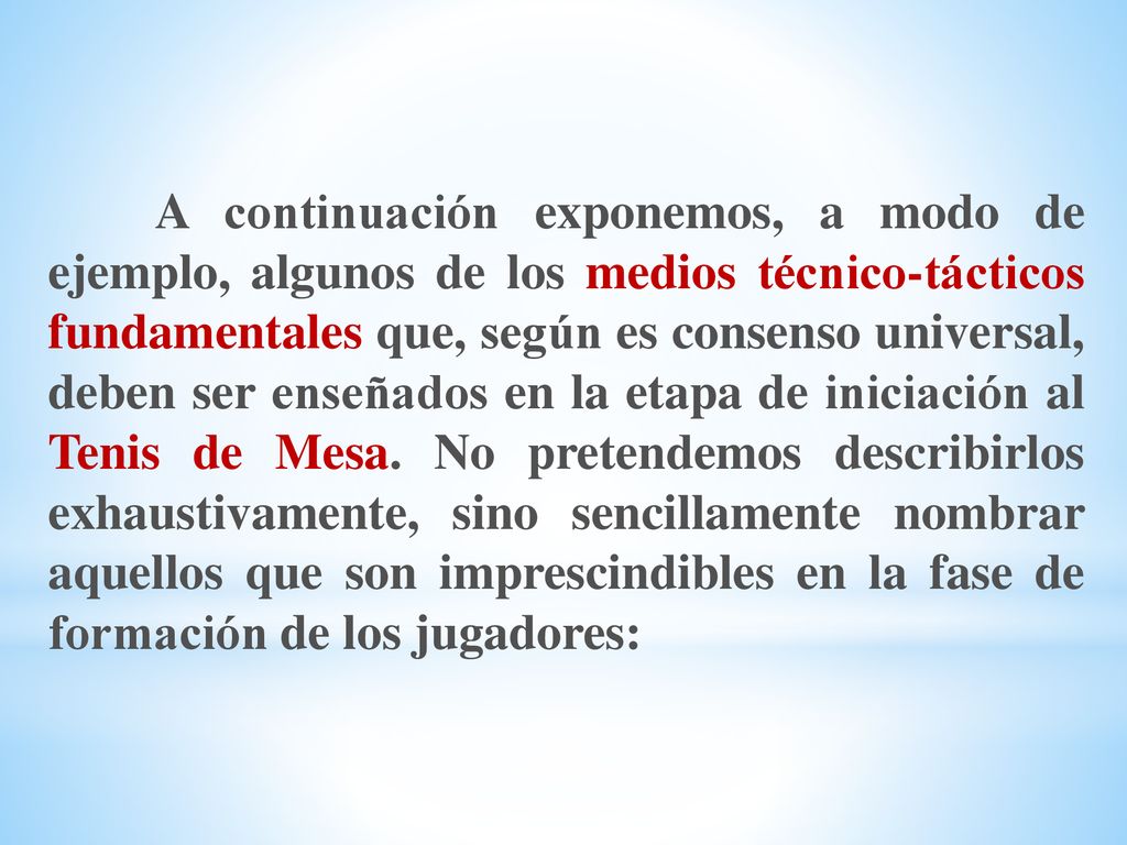 A continuación exponemos, a modo de ejemplo, algunos de los medios técnico-tácticos fundamentales que, según es consenso universal, deben ser enseñados en la etapa de iniciación al Tenis de Mesa.