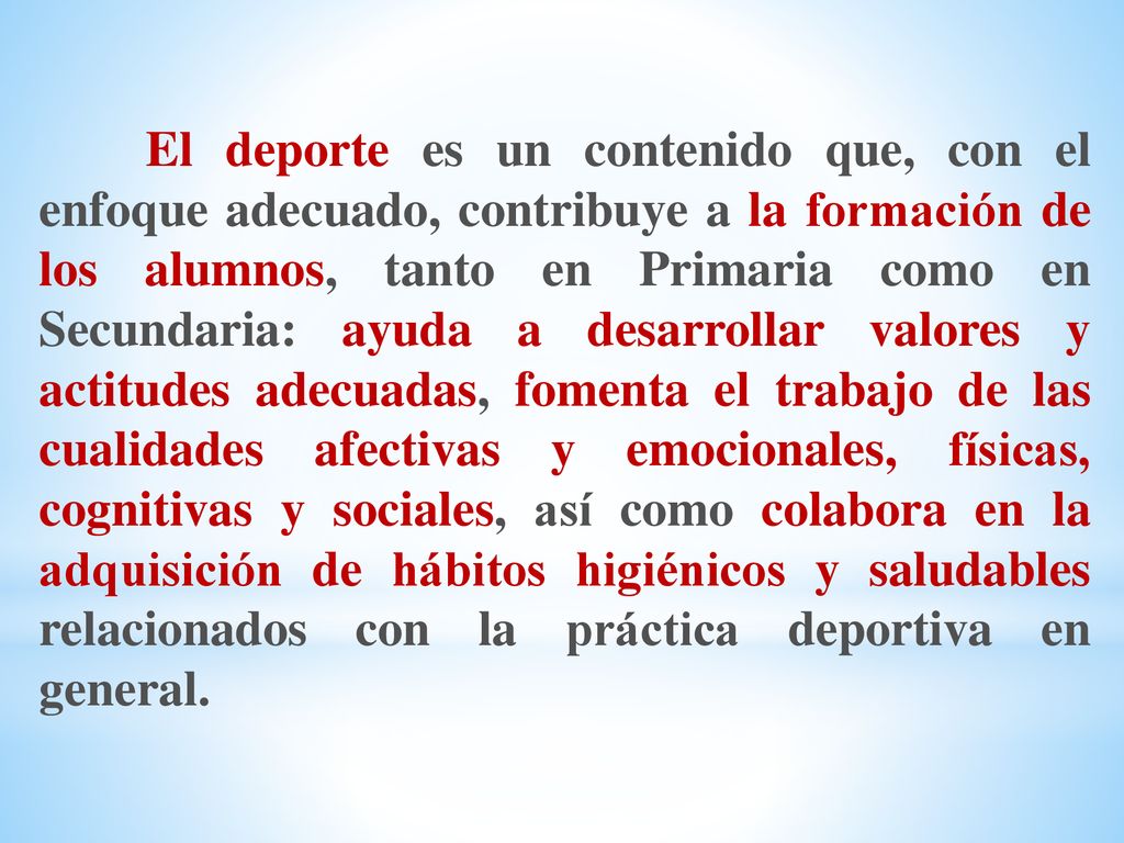 El deporte es un contenido que, con el enfoque adecuado, contribuye a la formación de los alumnos, tanto en Primaria como en Secundaria: ayuda a desarrollar valores y actitudes adecuadas, fomenta el trabajo de las cualidades afectivas y emocionales, físicas, cognitivas y sociales, así como colabora en la adquisición de hábitos higiénicos y saludables relacionados con la práctica deportiva en general.