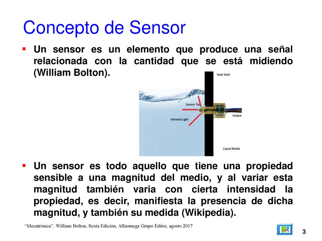 Concepto de Sensor Un sensor es un elemento que produce una señal relacionada con la cantidad que se está midiendo (William Bolton).