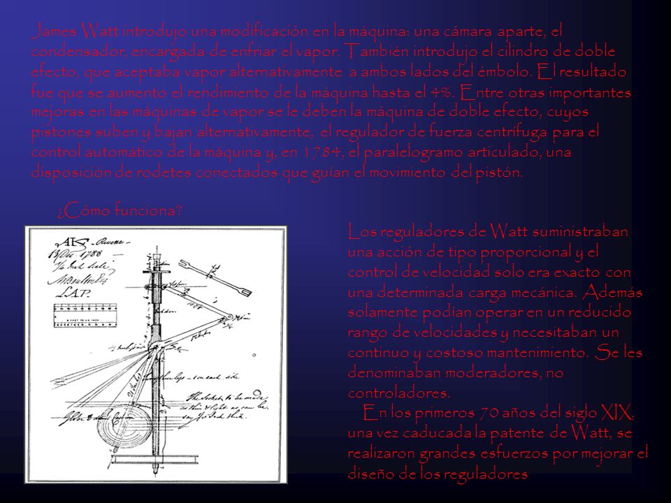 James Watt introdujo una modificación en la máquina: una cámara aparte, el condensador, encargada de enfriar el vapor. También introdujo el cilindro de doble efecto, que aceptaba vapor alternativamente a ambos lados del émbolo. El resultado fue que se aumento el rendimiento de la máquina hasta el 4%. Entre otras importantes mejoras en las máquinas de vapor se le deben la máquina de doble efecto, cuyos pistones suben y bajan alternativamente, el regulador de fuerza centrífuga para el control automático de la máquina y, en 1784, el paralelogramo articulado, una disposición de rodetes conectados que guían el movimiento del pistón.