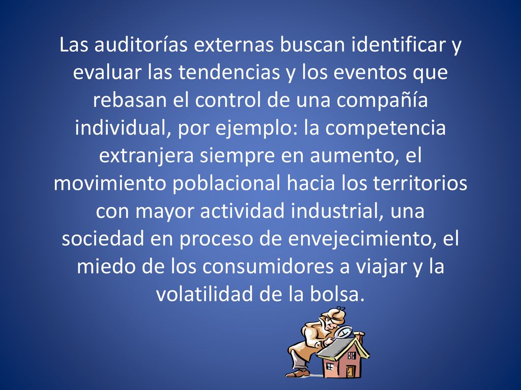 Las auditorías externas buscan identificar y evaluar las tendencias y los eventos que rebasan el control de una compañía individual, por ejemplo: la competencia extranjera siempre en aumento, el movimiento poblacional hacia los territorios con mayor actividad industrial, una sociedad en proceso de envejecimiento, el miedo de los consumidores a viajar y la volatilidad de la bolsa.
