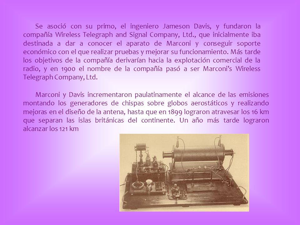 Se asoció con su primo, el ingeniero Jameson Davis, y fundaron la compañía Wireless Telegraph and Signal Company, Ltd., que inicialmente iba destinada a dar a conocer el aparato de Marconi y conseguir soporte económico con el que realizar pruebas y mejorar su funcionamiento. Más tarde los objetivos de la compañía derivarían hacia la explotación comercial de la radio, y en 1900 el nombre de la compañía pasó a ser Marconi’s Wireless Telegraph Company, Ltd.